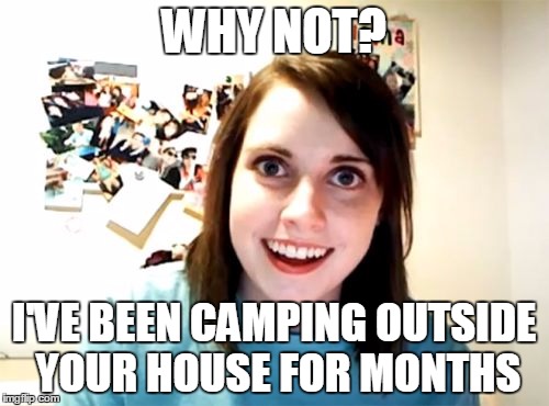 WHY NOT? I'VE BEEN CAMPING OUTSIDE YOUR HOUSE FOR MONTHS | made w/ Imgflip meme maker