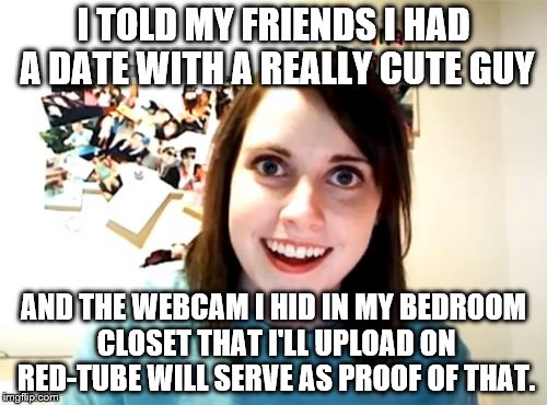 Overly Attached Girlfriend Meme | I TOLD MY FRIENDS I HAD A DATE WITH A REALLY CUTE GUY; AND THE WEBCAM I HID IN MY BEDROOM CLOSET THAT I'LL UPLOAD ON RED-TUBE WILL SERVE AS PROOF OF THAT. | image tagged in memes,overly attached girlfriend | made w/ Imgflip meme maker