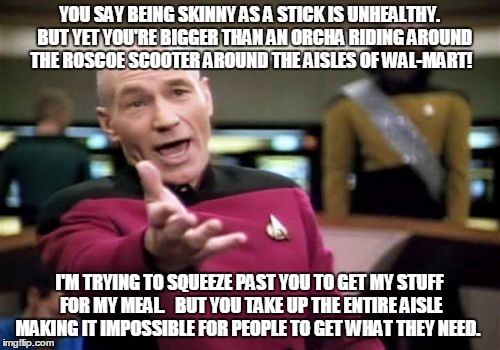 Picard Wtf Meme | YOU SAY BEING SKINNY AS A STICK IS UNHEALTHY.   BUT YET YOU'RE BIGGER THAN AN ORCHA RIDING AROUND THE ROSCOE SCOOTER AROUND THE AISLES OF WAL-MART! I'M TRYING TO SQUEEZE PAST YOU TO GET MY STUFF FOR MY MEAL.   BUT YOU TAKE UP THE ENTIRE AISLE MAKING IT IMPOSSIBLE FOR PEOPLE TO GET WHAT THEY NEED. | image tagged in memes,picard wtf | made w/ Imgflip meme maker