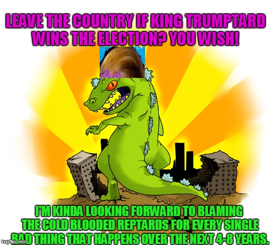 Just a spoonful back of your own medicine, hopefully with humor.  Nobody should ever be called stupid based on political stance | LEAVE THE COUNTRY IF KING TRUMPTARD WINS THE ELECTION? YOU WISH! I'M KINDA LOOKING FORWARD TO BLAMING THE COLD BLOODED REPTARDS FOR EVERY SINGLE BAD THING THAT HAPPENS OVER THE NEXT 4-8 YEARS. | image tagged in funny meme,political | made w/ Imgflip meme maker