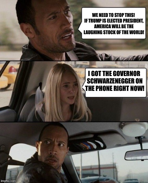 The Rock Driving Meme | WE NEED TO STOP THIS! IF TRUMP IS ELECTED PRESIDENT, AMERICA WILL BE THE LAUGHING STOCK OF THE WORLD! I GOT THE GOVERNOR SCHWARZENEGGER ON THE PHONE RIGHT NOW! | image tagged in memes,the rock driving | made w/ Imgflip meme maker