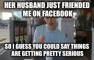 So I Guess You Can Say Things Are Getting Pretty Serious Meme | HER HUSBAND JUST FRIENDED ME ON FACEBOOK; SO I GUESS YOU COULD SAY THINGS ARE GETTING PRETTY SERIOUS | image tagged in memes,so i guess you can say things are getting pretty serious | made w/ Imgflip meme maker