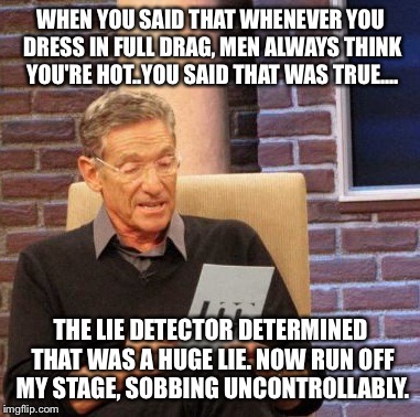 Maury Lie Detector Meme | WHEN YOU SAID THAT WHENEVER YOU DRESS IN FULL DRAG, MEN ALWAYS THINK YOU'RE HOT..YOU SAID THAT WAS TRUE.... THE LIE DETECTOR DETERMINED THAT | image tagged in memes,maury lie detector | made w/ Imgflip meme maker