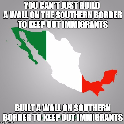 YOU CAN'T JUST BUILD A WALL ON THE SOUTHERN BORDER TO KEEP OUT IMMIGRANTS; BUILT A WALL ON SOUTHERN BORDER TO KEEP OUT IMMIGRANTS | image tagged in The_Donald | made w/ Imgflip meme maker