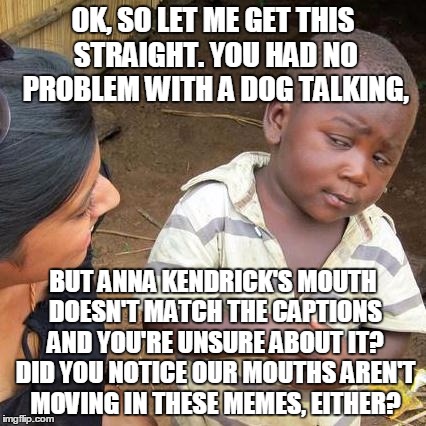 Third World Skeptical Kid Meme | OK, SO LET ME GET THIS STRAIGHT. YOU HAD NO PROBLEM WITH A DOG TALKING, BUT ANNA KENDRICK'S MOUTH DOESN'T MATCH THE CAPTIONS AND YOU'RE UNSU | image tagged in memes,third world skeptical kid | made w/ Imgflip meme maker