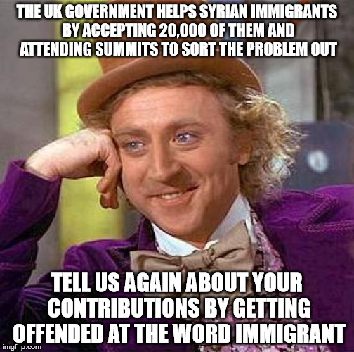 Creepy Condescending Wonka Meme | THE UK GOVERNMENT HELPS SYRIAN IMMIGRANTS BY ACCEPTING 20,000 OF THEM AND ATTENDING SUMMITS TO SORT THE PROBLEM OUT; TELL US AGAIN ABOUT YOUR CONTRIBUTIONS BY GETTING OFFENDED AT THE WORD IMMIGRANT | image tagged in memes,creepy condescending wonka | made w/ Imgflip meme maker