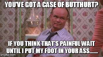 Red forman | YOU'VE GOT A CASE OF BUTTHURT? IF YOU THINK THAT'S PAINFUL WAIT UNTIL I PUT MY FOOT IN YOUR ASS....... | image tagged in red forman | made w/ Imgflip meme maker