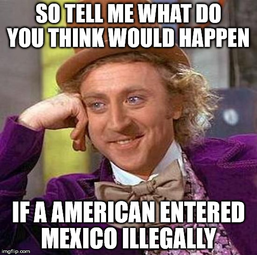 Illegal American | SO TELL ME WHAT DO YOU THINK WOULD HAPPEN; IF A AMERICAN ENTERED MEXICO ILLEGALLY | image tagged in memes,creepy condescending wonka | made w/ Imgflip meme maker