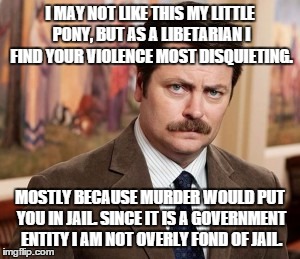 Ron Swanson Meme | I MAY NOT LIKE THIS MY LITTLE PONY, BUT AS A LIBETARIAN I FIND YOUR VIOLENCE MOST DISQUIETING. MOSTLY BECAUSE MURDER WOULD PUT YOU IN JAIL. SINCE IT IS A GOVERNMENT ENTITY I AM NOT OVERLY FOND OF JAIL. | image tagged in memes,ron swanson | made w/ Imgflip meme maker