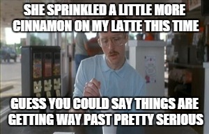 So I Guess You Can Say Things Are Getting Pretty Serious Meme | SHE SPRINKLED A LITTLE MORE CINNAMON ON MY LATTE THIS TIME; GUESS YOU COULD SAY THINGS ARE GETTING WAY PAST PRETTY SERIOUS | image tagged in memes,so i guess you can say things are getting pretty serious | made w/ Imgflip meme maker