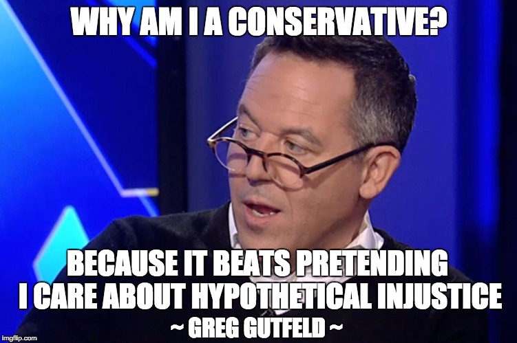Gutfeld  | WHY AM I A CONSERVATIVE? BECAUSE IT BEATS PRETENDING I CARE ABOUT HYPOTHETICAL INJUSTICE; ~ GREG GUTFELD ~ | image tagged in gutfeld | made w/ Imgflip meme maker