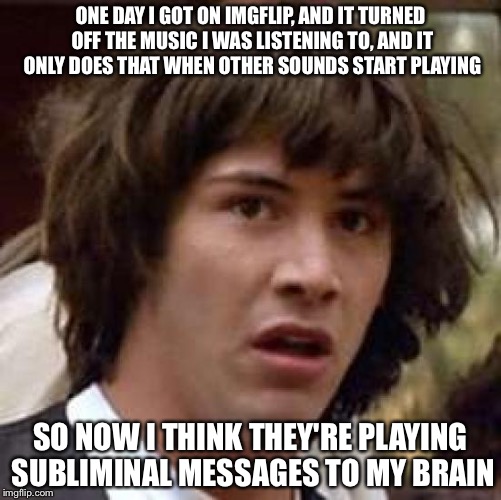 I'm scared...
#BlameTheilluminati | ONE DAY I GOT ON IMGFLIP, AND IT TURNED OFF THE MUSIC I WAS LISTENING TO, AND IT ONLY DOES THAT WHEN OTHER SOUNDS START PLAYING; SO NOW I THINK THEY'RE PLAYING SUBLIMINAL MESSAGES TO MY BRAIN | image tagged in memes,conspiracy keanu,illuminati,imgflip,funny | made w/ Imgflip meme maker