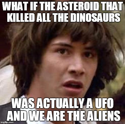 Conspiracy Keanu | WHAT IF THE ASTEROID THAT KILLED ALL THE DINOSAURS; WAS ACTUALLY A UFO AND WE ARE THE ALIENS | image tagged in memes,conspiracy keanu,AdviceAnimals | made w/ Imgflip meme maker