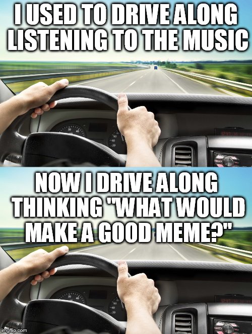 The day after I found IMG | I USED TO DRIVE ALONG LISTENING TO THE MUSIC; NOW I DRIVE ALONG THINKING ''WHAT WOULD MAKE A GOOD MEME?'' | image tagged in imgflip,drive,music,car,thinking | made w/ Imgflip meme maker