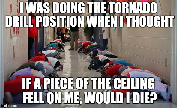 Tornado drill | I WAS DOING THE TORNADO DRILL POSITION WHEN I THOUGHT; IF A PIECE OF THE CEILING FELL ON ME, WOULD I DIE? | image tagged in tornado,memes,true | made w/ Imgflip meme maker