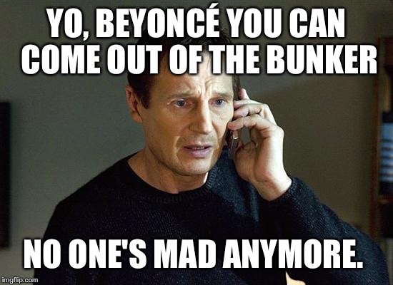 Liam Neeson Taken 2 Meme | YO, BEYONCÉ YOU CAN COME OUT OF THE BUNKER; NO ONE'S MAD ANYMORE. | image tagged in memes,liam neeson taken 2 | made w/ Imgflip meme maker
