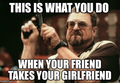 Am I The Only One Around Here Meme | THIS IS WHAT YOU DO; WHEN YOUR FRIEND TAKES YOUR GIRLFRIEND | image tagged in memes,am i the only one around here | made w/ Imgflip meme maker