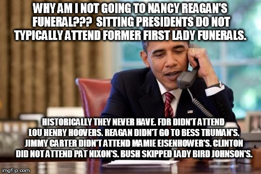 Why Obama isn't going to Nancy Reagan's funeral | WHY AM I NOT GOING TO NANCY REAGAN'S FUNERAL???  SITTING PRESIDENTS DO NOT TYPICALLY ATTEND FORMER FIRST LADY FUNERALS. HISTORICALLY THEY NEVER HAVE. FDR DIDN'T ATTEND LOU HENRY HOOVERS. REAGAN DIDN'T GO TO BESS TRUMAN'S. JIMMY CARTER DIDN'T ATTEND MAMIE EISENHOWER'S. CLINTON DID NOT ATTEND PAT NIXON'S. BUSH SKIPPED LADY BIRD JOHNSON'S. | image tagged in obama,obama funeral,nancy reagan | made w/ Imgflip meme maker