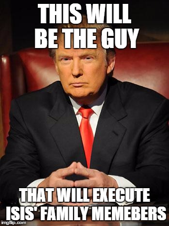 Serious Trump | THIS WILL BE THE GUY; THAT WILL EXECUTE ISIS' FAMILY MEMEBERS | image tagged in serious trump | made w/ Imgflip meme maker