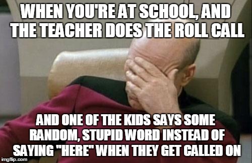 Captain Picard Facepalm | WHEN YOU'RE AT SCHOOL, AND THE TEACHER DOES THE ROLL CALL; AND ONE OF THE KIDS SAYS SOME RANDOM, STUPID WORD INSTEAD OF SAYING "HERE" WHEN THEY GET CALLED ON | image tagged in memes,captain picard facepalm | made w/ Imgflip meme maker