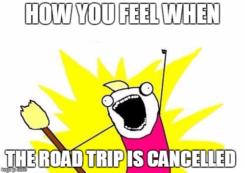 X All The Y | HOW YOU FEEL WHEN; THE ROAD TRIP IS CANCELLED | image tagged in memes,x all the y | made w/ Imgflip meme maker