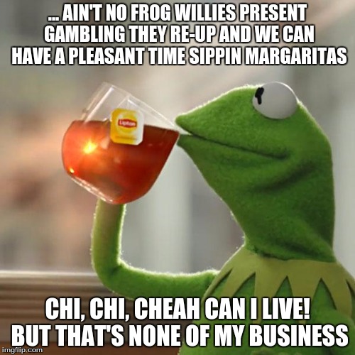 But That's None Of My Business Meme | ... AIN'T NO FROG WILLIES PRESENT GAMBLING THEY RE-UP AND WE CAN HAVE A PLEASANT TIME SIPPIN MARGARITAS; CHI, CHI, CHEAH CAN I LIVE! BUT THAT'S NONE OF MY BUSINESS | image tagged in memes,but thats none of my business,kermit the frog | made w/ Imgflip meme maker