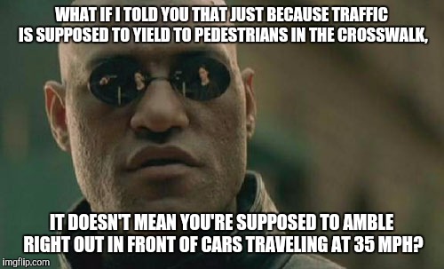 Matrix Morpheus | WHAT IF I TOLD YOU THAT JUST BECAUSE TRAFFIC IS SUPPOSED TO YIELD TO PEDESTRIANS IN THE CROSSWALK, IT DOESN'T MEAN YOU'RE SUPPOSED TO AMBLE RIGHT OUT IN FRONT OF CARS TRAVELING AT 35 MPH? | image tagged in memes,matrix morpheus,AdviceAnimals | made w/ Imgflip meme maker