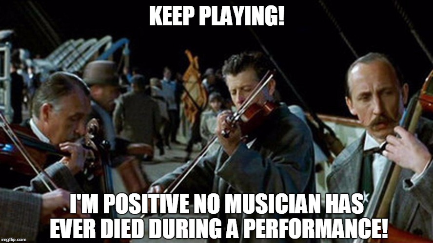 Titanic Musicians | KEEP PLAYING! I'M POSITIVE NO MUSICIAN HAS EVER DIED DURING A PERFORMANCE! | image tagged in titanic musicians | made w/ Imgflip meme maker