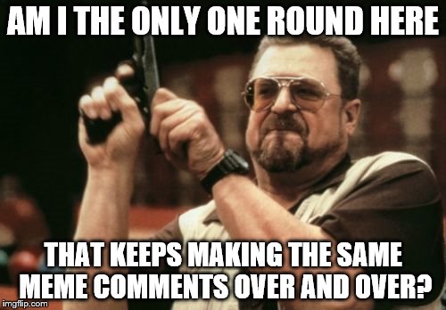 Not sure if it's lack of imagination or just laziness... | AM I THE ONLY ONE ROUND HERE; THAT KEEPS MAKING THE SAME MEME COMMENTS OVER AND OVER? | image tagged in memes,am i the only one around here | made w/ Imgflip meme maker