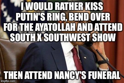 I WOULD RATHER KISS PUTIN'S RING, BEND OVER FOR THE AYATOLLAH AND ATTEND SOUTH X SOUTHWEST SHOW THEN ATTEND NANCY'S FUNERAL | made w/ Imgflip meme maker