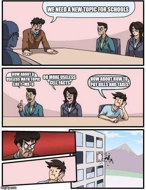 Boardroom Meeting Suggestion Meme | WE NEED A NEW TOPIC FOR SCHOOLS; HOW ABOUT A USELESS MATH TOPIC LIKE Y=MX+B; OR MORE USELESS CELL FACTS; HOW ABOUT HOW TO PAY BILLS AND TAXES | image tagged in memes,boardroom meeting suggestion | made w/ Imgflip meme maker