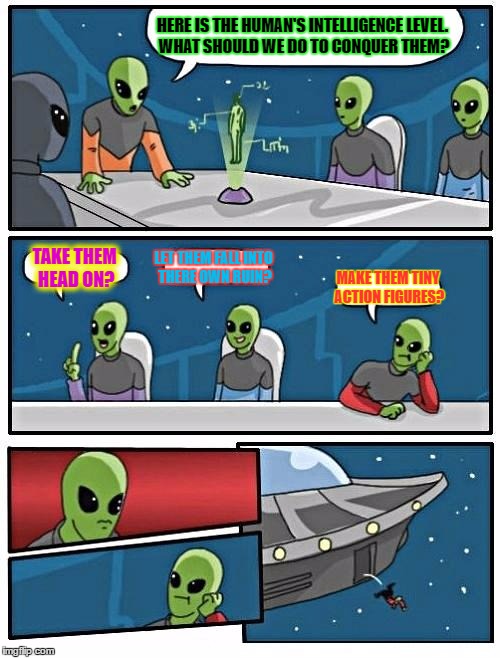 Alien Meeting Suggestion | HERE IS THE HUMAN'S INTELLIGENCE LEVEL. WHAT SHOULD WE DO TO CONQUER THEM? TAKE THEM HEAD ON? LET THEM FALL INTO THERE OWN RUIN? MAKE THEM TINY ACTION FIGURES? | image tagged in memes,alien meeting suggestion | made w/ Imgflip meme maker
