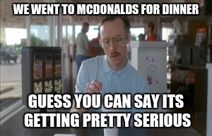 So I Guess You Can Say Things Are Getting Pretty Serious | WE WENT TO MCDONALDS FOR DINNER; GUESS YOU CAN SAY ITS GETTING PRETTY SERIOUS | image tagged in memes,so i guess you can say things are getting pretty serious | made w/ Imgflip meme maker