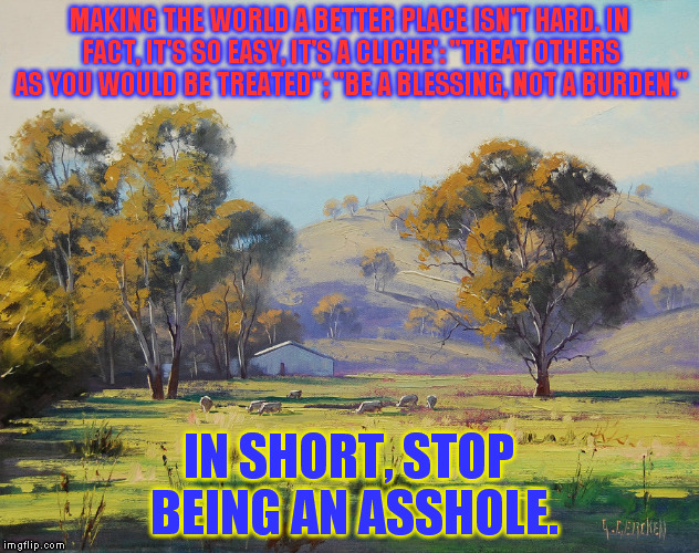MAKING THE WORLD A BETTER PLACE ISN'T HARD. IN FACT, IT'S SO EASY, IT'S A CLICHE': "TREAT OTHERS AS YOU WOULD BE TREATED"; "BE A BLESSING, NOT A BURDEN."; IN SHORT, STOP BEING AN ASSHOLE. | image tagged in painting,country | made w/ Imgflip meme maker