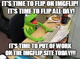 Must...stop...flipping. Or, not. | IT'S TIME TO FLIP ON IMGFLIP! 
IT'S TIME TO FLIP ALL DAY! IT'S TIME TO PUT OF WORK ON THE IMGFLIP SITE TODAY!!! | image tagged in kermit | made w/ Imgflip meme maker