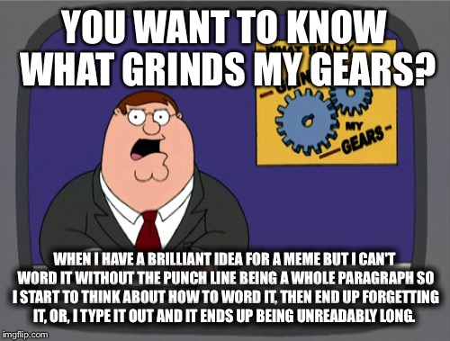 Peter Griffin News | YOU WANT TO KNOW WHAT GRINDS MY GEARS? WHEN I HAVE A BRILLIANT IDEA FOR A MEME BUT I CAN'T WORD IT WITHOUT THE PUNCH LINE BEING A WHOLE PARAGRAPH SO I START TO THINK ABOUT HOW TO WORD IT, THEN END UP FORGETTING IT, OR, I TYPE IT OUT AND IT ENDS UP BEING UNREADABLY LONG. | image tagged in memes,peter griffin news | made w/ Imgflip meme maker