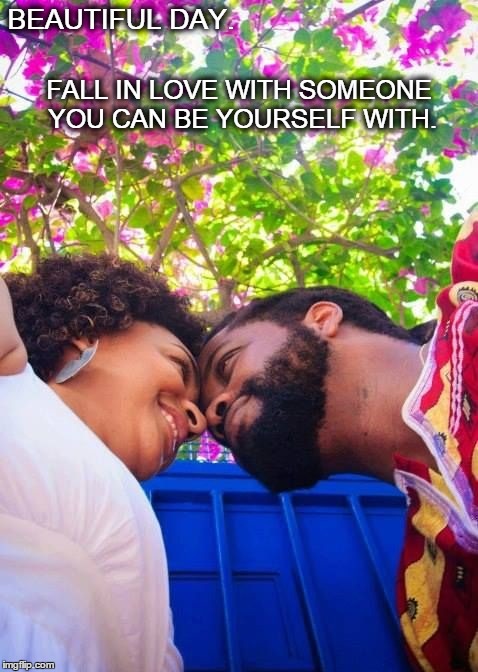 Beautiful Day.  | BEAUTIFUL DAY. FALL IN LOVE WITH SOMEONE YOU CAN BE YOURSELF WITH. | image tagged in love,together,life,happiness,couple,joy | made w/ Imgflip meme maker