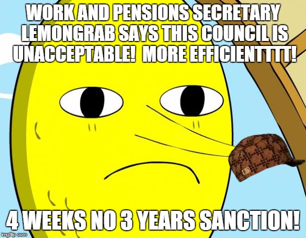 Unacceptable Lemongrab | WORK AND PENSIONS SECRETARY LEMONGRAB SAYS THIS COUNCIL IS UNACCEPTABLE!  MORE EFFICIENTTTT! 4 WEEKS NO 3 YEARS SANCTION! | image tagged in unacceptable lemongrab,scumbag | made w/ Imgflip meme maker