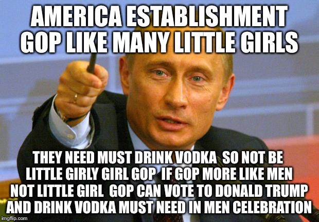 GGP Establishment Good Guy Putin | AMERICA ESTABLISHMENT GOP LIKE MANY LITTLE GIRLS; THEY NEED MUST DRINK VODKA  SO NOT BE LITTLE GIRLY GIRL GOP  IF GOP MORE LIKE MEN NOT LITTLE GIRL  GOP CAN VOTE TO DONALD TRUMP AND DRINK VODKA MUST NEED IN MEN CELEBRATION | image tagged in memes,good guy putin,political meme,funny memes,trump 2016,gop | made w/ Imgflip meme maker