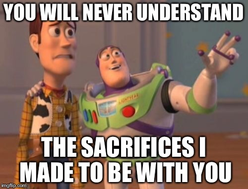 X, X Everywhere | YOU WILL NEVER UNDERSTAND; THE SACRIFICES I MADE TO BE WITH YOU | image tagged in memes,x x everywhere | made w/ Imgflip meme maker