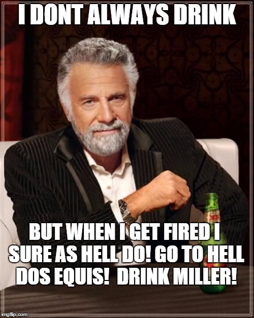 dos equis | I DONT ALWAYS DRINK; BUT WHEN I GET FIRED I SURE AS HELL DO! GO TO HELL DOS EQUIS!  DRINK MILLER! | image tagged in memes,the most interesting man in the world,dos equis,you're fired | made w/ Imgflip meme maker