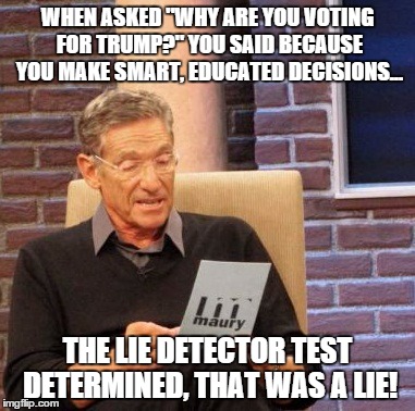 Maury Lie Detector Meme | WHEN ASKED "WHY ARE YOU VOTING FOR TRUMP?" YOU SAID BECAUSE YOU MAKE SMART, EDUCATED DECISIONS... THE LIE DETECTOR TEST DETERMINED, THAT WAS A LIE! | image tagged in memes,maury lie detector | made w/ Imgflip meme maker