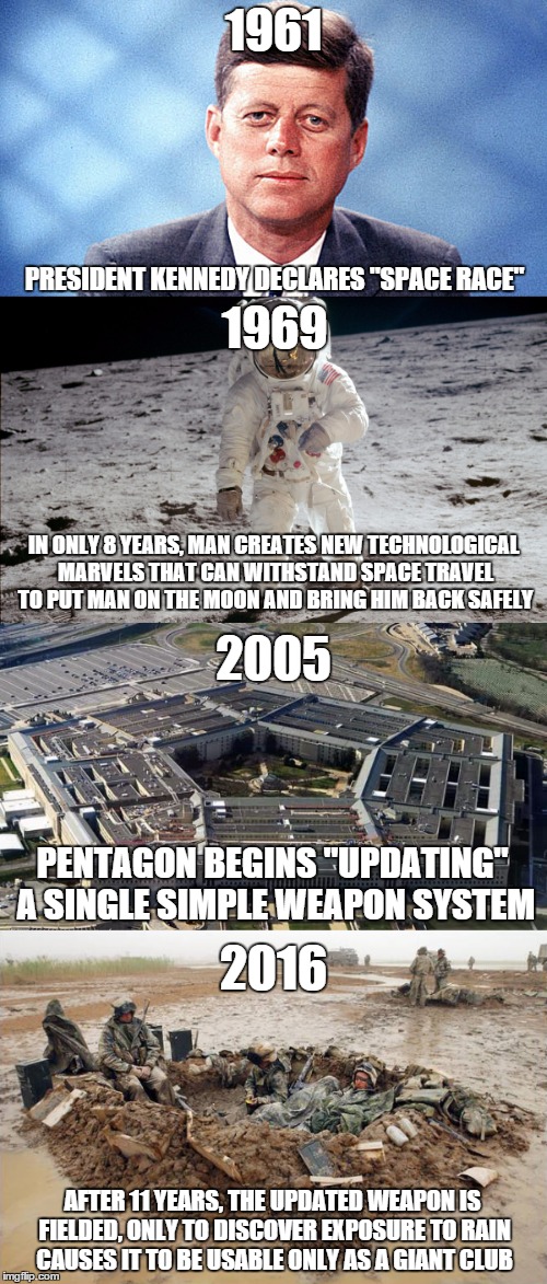 US Government...THEN and NOW | 1961; PRESIDENT KENNEDY DECLARES "SPACE RACE"; 1969; IN ONLY 8 YEARS, MAN CREATES NEW TECHNOLOGICAL MARVELS THAT CAN WITHSTAND SPACE TRAVEL TO PUT MAN ON THE MOON AND BRING HIM BACK SAFELY; 2005; PENTAGON BEGINS "UPDATING" A SINGLE SIMPLE WEAPON SYSTEM; 2016; AFTER 11 YEARS, THE UPDATED WEAPON IS FIELDED, ONLY TO DISCOVER EXPOSURE TO RAIN CAUSES IT TO BE USABLE ONLY AS A GIANT CLUB | image tagged in memes,funny,true,usmc | made w/ Imgflip meme maker