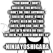 "YOU KNOW, I DON'T BREATHE FOR MYSELF. I DON'T DO THAT ANYMORE. I BREATHE CAUSE OTHER PEOPLE NEED ME ON THIS EARTH. GOD CAN TAKE ME. BUT HE'D NEVER DO THAT TO THEM. I'VE ASKED HIM NOT TO"; -NINJAYOSHIGARA | image tagged in inspirational,survival,god,religion,strength | made w/ Imgflip meme maker