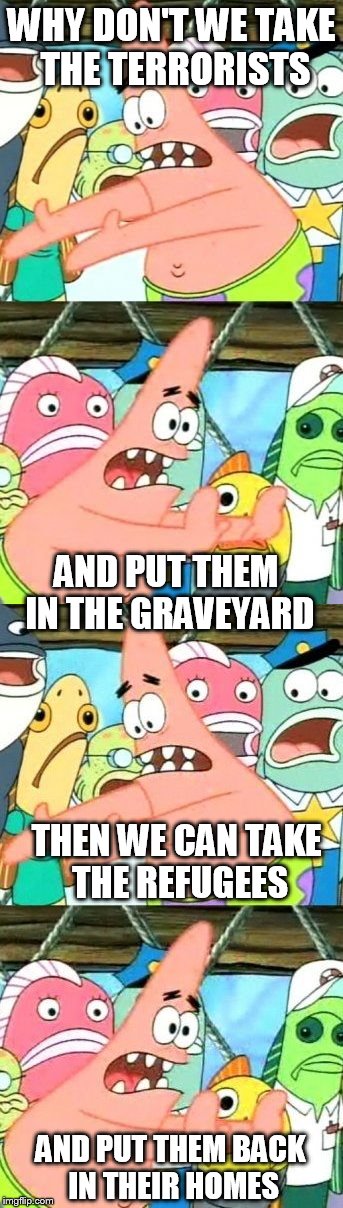 Problem Solved Patrick | WHY DON'T WE TAKE THE TERRORISTS; AND PUT THEM IN THE GRAVEYARD; THEN WE CAN TAKE THE REFUGEES; AND PUT THEM BACK IN THEIR HOMES | image tagged in memes,patrick star | made w/ Imgflip meme maker