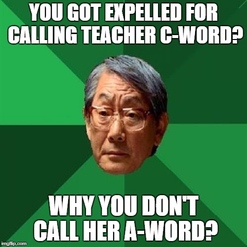 High Expectation Asian Dad | YOU GOT EXPELLED FOR CALLING TEACHER C-WORD? WHY YOU DON'T CALL HER A-WORD? | image tagged in high expectation asian dad,AdviceAnimals | made w/ Imgflip meme maker
