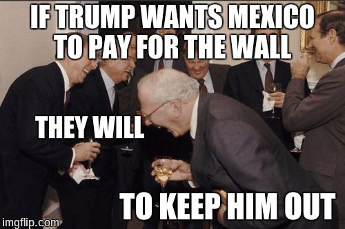Laughing Men In Suits | IF TRUMP WANTS MEXICO TO PAY FOR THE WALL; THEY WILL; TO KEEP HIM OUT | image tagged in memes,laughing men in suits | made w/ Imgflip meme maker
