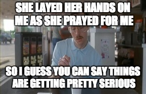 So I Guess You Can Say Things Are Getting Pretty Serious Meme | SHE LAYED HER HANDS ON ME AS SHE PRAYED FOR ME; SO I GUESS YOU CAN SAY THINGS ARE GETTING PRETTY SERIOUS | image tagged in memes,so i guess you can say things are getting pretty serious | made w/ Imgflip meme maker