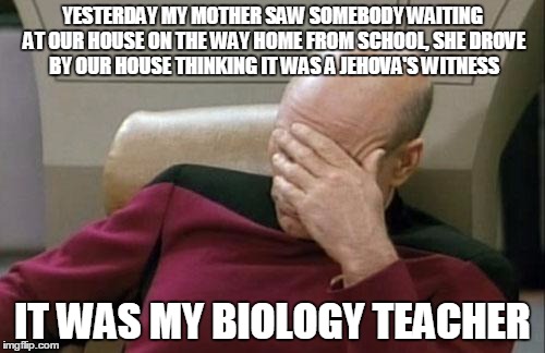 Captain Picard Facepalm | YESTERDAY MY MOTHER SAW SOMEBODY WAITING AT OUR HOUSE ON THE WAY HOME FROM SCHOOL, SHE DROVE BY OUR HOUSE THINKING IT WAS A JEHOVA'S WITNESS; IT WAS MY BIOLOGY TEACHER | image tagged in memes,captain picard facepalm | made w/ Imgflip meme maker