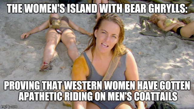 THE WOMEN'S ISLAND WITH BEAR GHRYLLS:; PROVING THAT WESTERN WOMEN HAVE GOTTEN APATHETIC RIDING ON MEN'S COATTAILS | image tagged in women's island | made w/ Imgflip meme maker